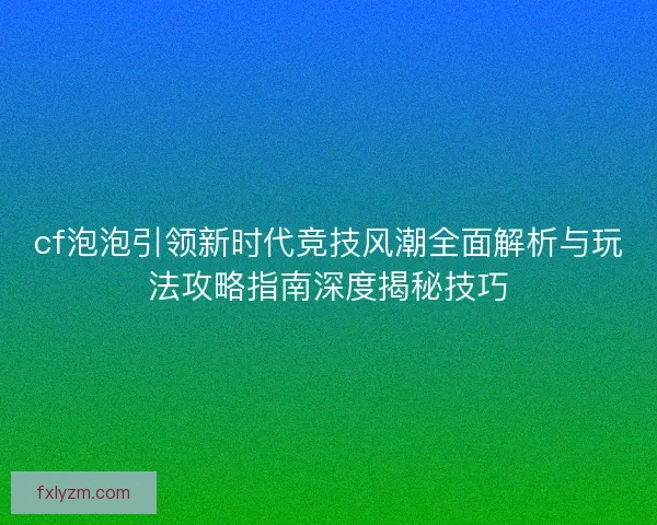 cf泡泡引领新时代竞技风潮全面解析与玩法攻略指南深度揭秘技巧