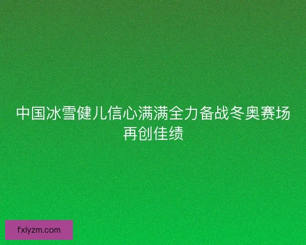 中国冰雪健儿信心满满全力备战冬奥赛场再创佳绩