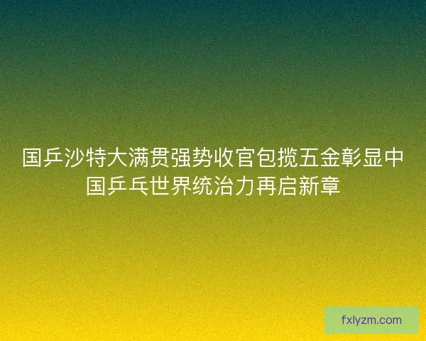 国乒沙特大满贯强势收官包揽五金彰显中国乒乓世界统治力再启新章
