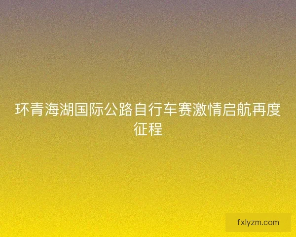 环青海湖国际公路自行车赛激情启航再度征程