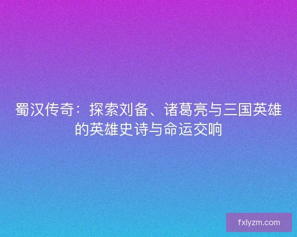 蜀汉传奇：探索刘备、诸葛亮与三国英雄的英雄史诗与命运交响