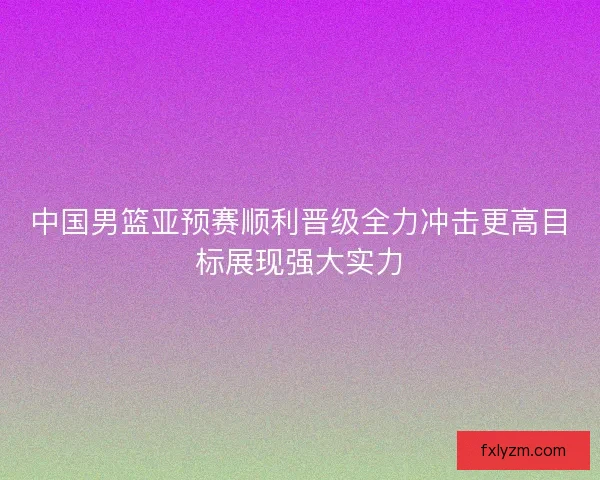 中国男篮亚预赛顺利晋级全力冲击更高目标展现强大实力
